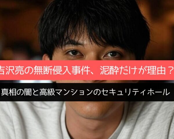 吉沢亮の無断侵入事件、泥酔だけが理由？真相の闇と高級マンションのセキュリティホール