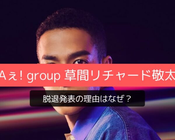 Aぇ! group草間リチャード敬太 脱退発表の理由はなぜ？鉄腕DASH降板や後任の可能性を徹底調査