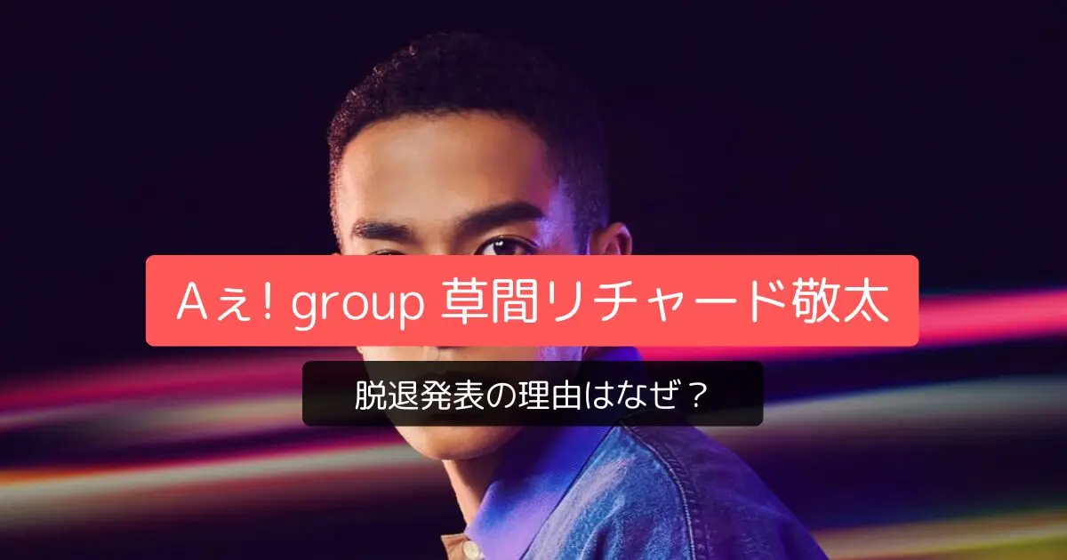 Aぇ! group草間リチャード敬太 脱退発表の理由はなぜ?鉄腕DASH降板や後任の可能性を徹底調査